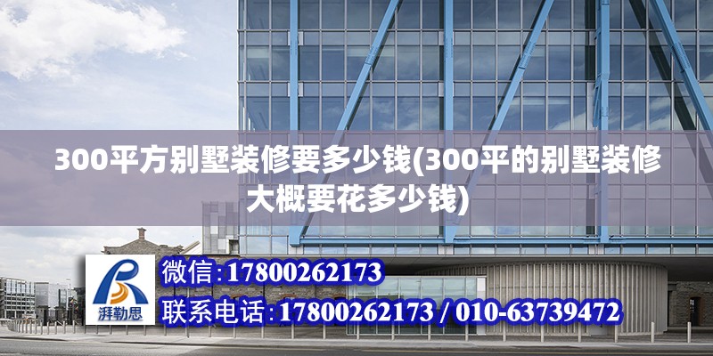 300平方别墅装修要多少钱(300平的别墅装修大概要花多少钱) 结构工业钢结构施工