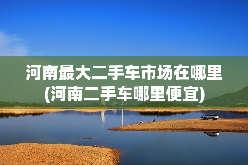 河南最大二手车市场在哪里(河南二手车哪里便宜)