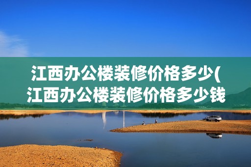 江西办公楼装修价格多少(江西办公楼装修价格多少钱一平) 全国钢结构厂