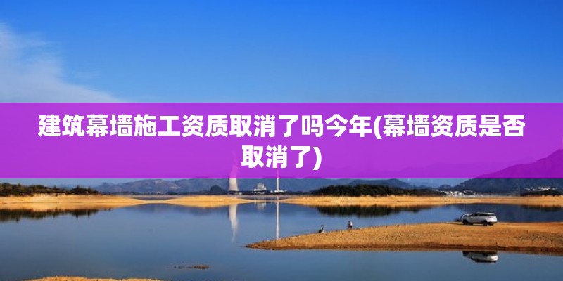 建筑幕墙施工资质取消了吗今年(幕墙资质是否取消了) 结构工业钢结构施工