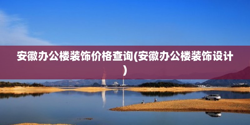 安徽办公楼装饰价格查询(安徽办公楼装饰设计)