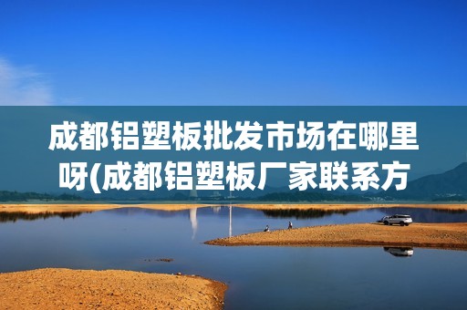 成都铝塑板批发市场在哪里呀(成都铝塑板厂家联系方式)