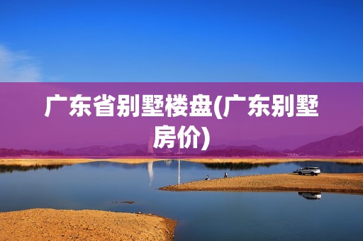 广东省别墅楼盘(广东别墅房价)