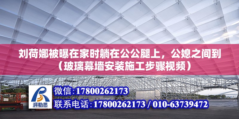 刘荷娜被曝在家时躺在公公腿上，公媳之间到（玻璃幕墙安装施工步骤视频）