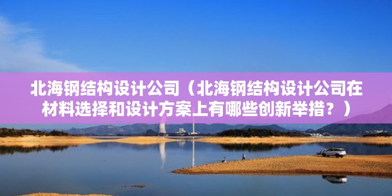 北海钢结构设计公司（北海钢结构设计公司在材料选择和设计方案上有哪些创新举措？） 钢结构桁架施工