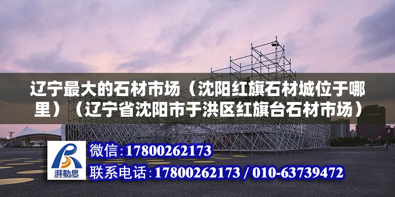 辽宁最大的石材市场（沈阳红旗石材城位于哪里）（辽宁省沈阳市于洪区红旗台石材市场） 钢结构门式钢架施工