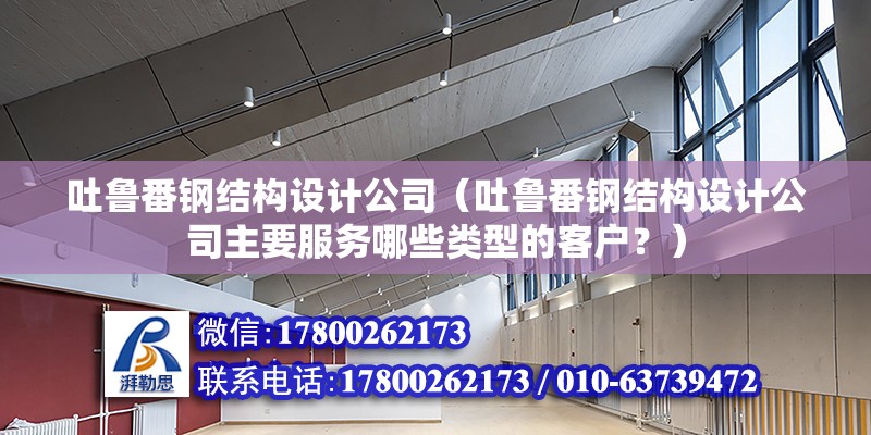 吐鲁番钢结构设计公司（吐鲁番钢结构设计公司主要服务哪些类型的客户？）