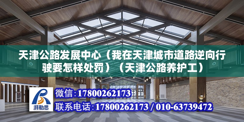 天津公路发展中心（我在天津城市道路逆向行驶要怎样处罚）（天津公路养护工） 结构桥梁钢结构施工