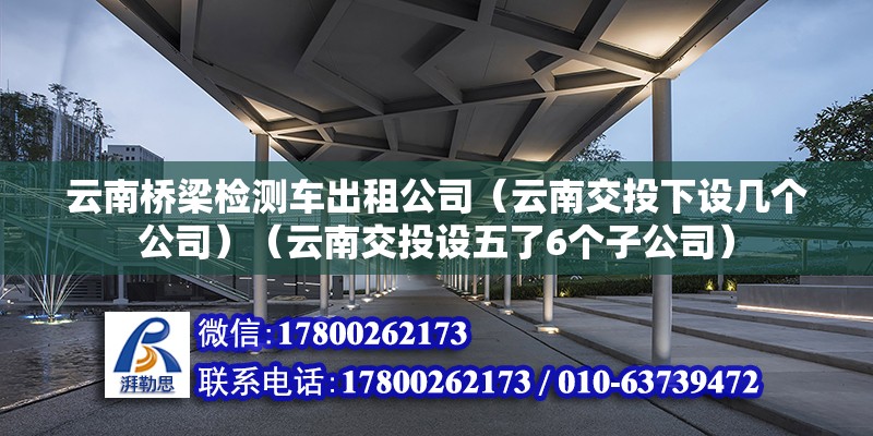 云南桥梁检测车出租公司（云南交投下设几个公司）（云南交投设五了6个子公司） 建筑消防施工