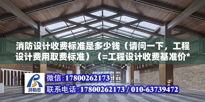 消防设计收费标准是多少钱（请问一下，工程设计费用取费标准）（=工程设计收费基准价*工程设计收费基准价） 结构电力行业施工