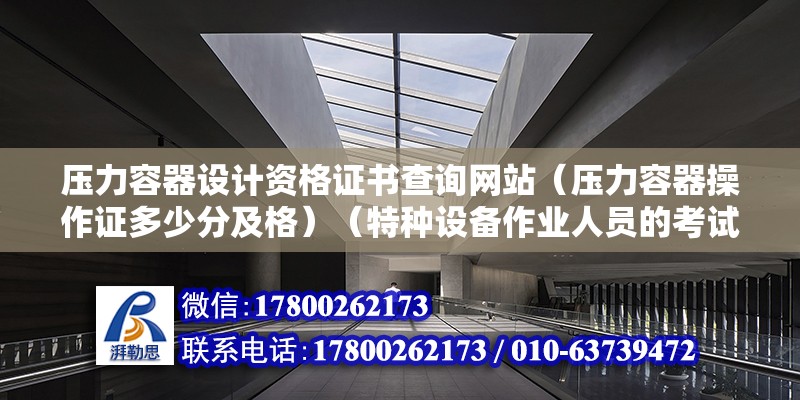 压力容器设计资格证书查询网站（压力容器操作证多少分及格）（特种设备作业人员的考试以及理论知识考试和实践操作二级考试和实践操作） 结构工业装备施工