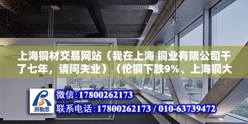 上海铜材交易网站（我在上海 铜业有限公司干了七年，请问失业）（伦铜下跌9%、上海铜大幅下跌7%） 结构桥梁钢结构施工