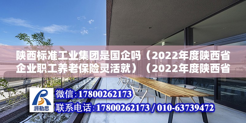 陕西标准工业集团是国企吗（2022年度陕西省企业职工养老保险灵活就）（2022年度陕西省企业职工养老保险灵活就业人员缴费后服务指南） 结构地下室施工