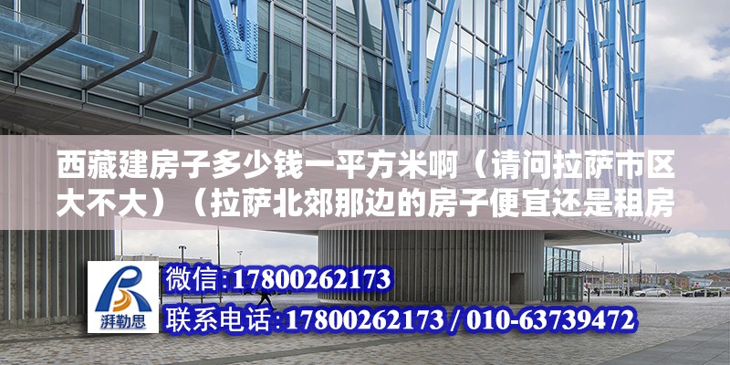 西藏建房子多少钱一平方米啊（请问拉萨市区大不大）（拉萨北郊那边的房子便宜还是租房好，拉萨北郊那边房子便宜） 结构电力行业施工