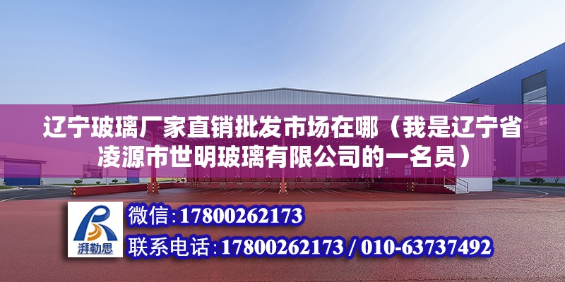 辽宁玻璃厂家直销批发市场在哪（我是辽宁省凌源市世明玻璃有限公司的一名员）