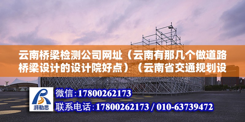 云南桥梁检测公司网址（云南有那几个做道路桥梁设计的设计院好点）（云南省交通规划设计研究院、云南省公路勘测设计院、云南省道路桥梁设计院） 北京加固设计（加固设计公司）