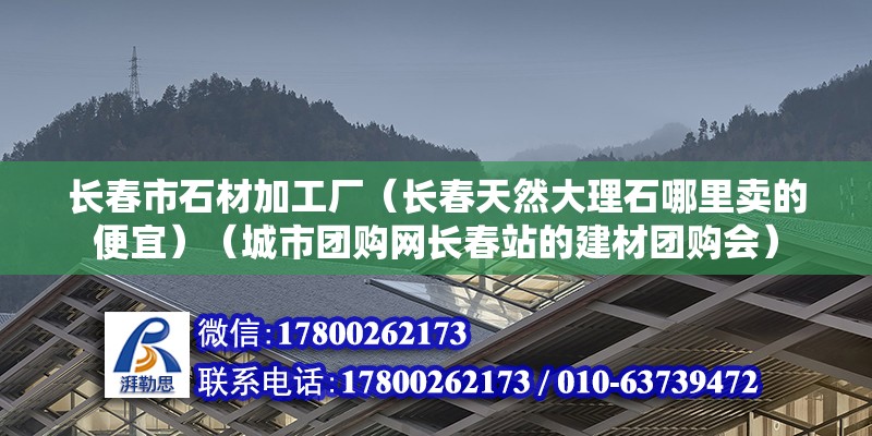 长春市石材加工厂（长春天然大理石哪里卖的便宜）（城市团购网长春站的建材团购会） 建筑消防设计