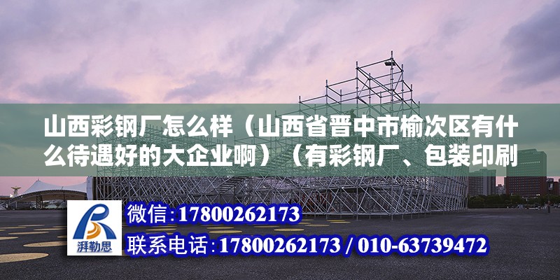 山西彩钢厂怎么样（山西省晋中市榆次区有什么待遇好的大企业啊）（有彩钢厂、包装印刷厂、面粉厂、面粉厂、国联管业、三明重工） 装饰工装设计