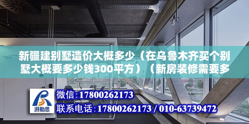 新疆建别墅造价大概多少（在乌鲁木齐买个别墅大概要多少钱300平方）（新房装修需要多少钱?） 钢结构玻璃栈道施工