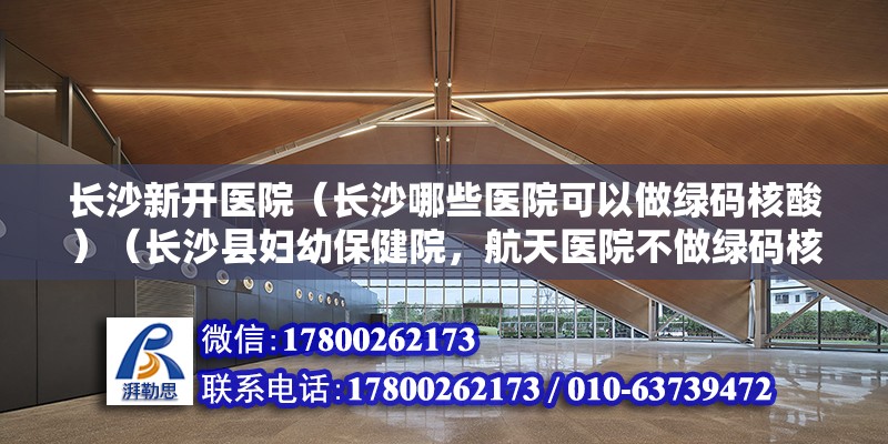 长沙新开医院（长沙哪些医院可以做绿码核酸）（长沙县妇幼保健院，航天医院不做绿码核酸检测，孕化养娃神器） 结构桥梁钢结构设计