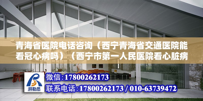 青海省医院电话咨询（西宁青海省交通医院能看冠心病吗）（西宁市第一人民医院看心脏病） 建筑施工图施工