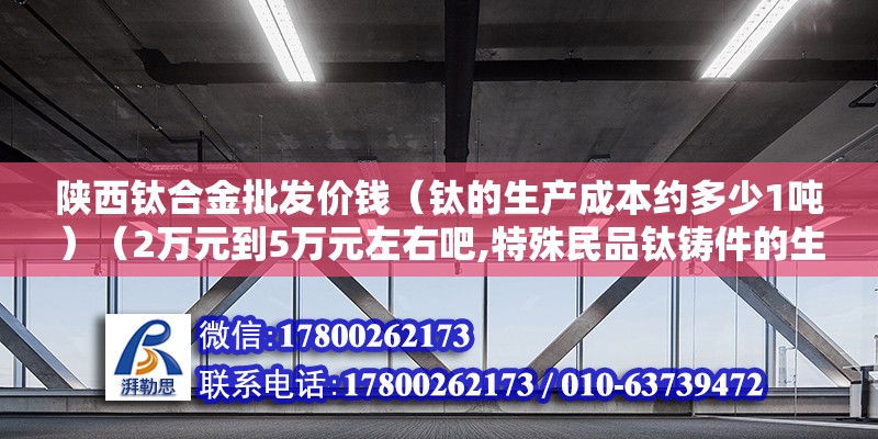 陕西钛合金批发价钱（钛的生产成本约多少1吨）（2万元到5万元左右吧,特殊民品钛铸件的生成成本约在200~公斤） 北京加固设计（加固设计公司）