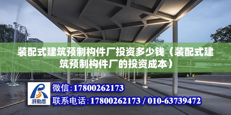 装配式建筑预制构件厂投资多少钱（装配式建筑预制构件厂的投资成本） 北京钢结构设计问答