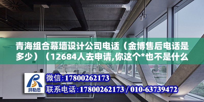 青海组合幕墙设计公司电话（金博售后电话是多少）（12684人去申请,你这个*也不是什么很消耗很大） 建筑消防施工