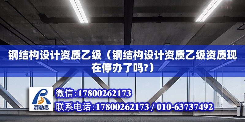 钢结构设计资质乙级（钢结构设计资质乙级资质现在停办了吗?）