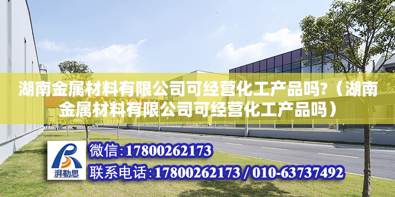 湖南金属材料有限公司可经营化工产品吗?（湖南金属材料有限公司可经营化工产品吗）