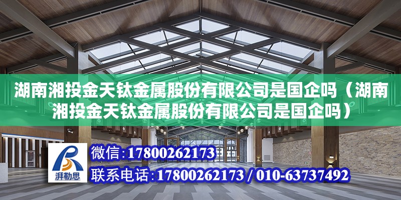 湖南湘投金天钛金属股份有限公司是国企吗（湖南湘投金天钛金属股份有限公司是国企吗）