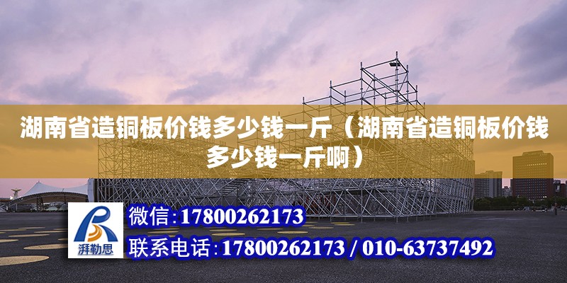 湖南省造铜板价钱多少钱一斤（湖南省造铜板价钱多少钱一斤啊）