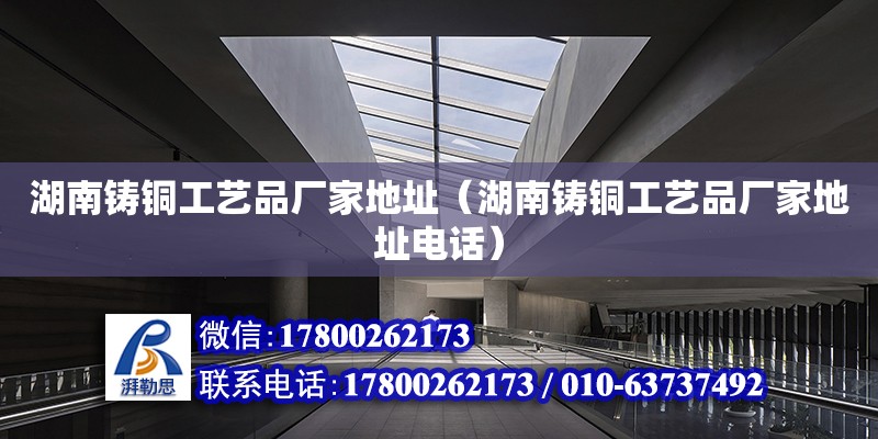 湖南铸铜工艺品厂家地址（湖南铸铜工艺品厂家地址电话）