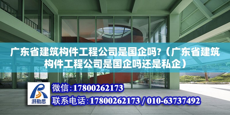 广东省建筑构件工程公司是国企吗?（广东省建筑构件工程公司是国企吗还是私企）