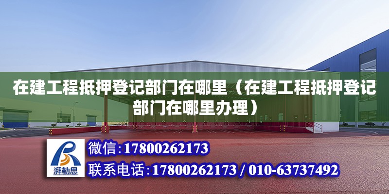 在建工程抵押登记部门在哪里（在建工程抵押登记部门在哪里办理）