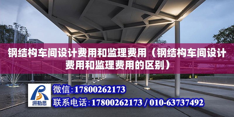 钢结构车间设计费用和监理费用（钢结构车间设计费用和监理费用的区别） 建筑施工图施工