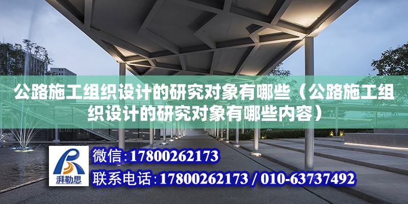 公路施工组织设计的研究对象有哪些（公路施工组织设计的研究对象有哪些内容）