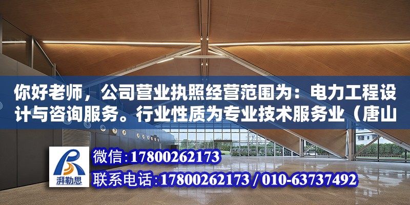 你好老师，公司营业执照经营范围为：电力工程设计与咨询服务。行业性质为专业技术服务业（唐山广仁电力工程设计有限公司介绍）