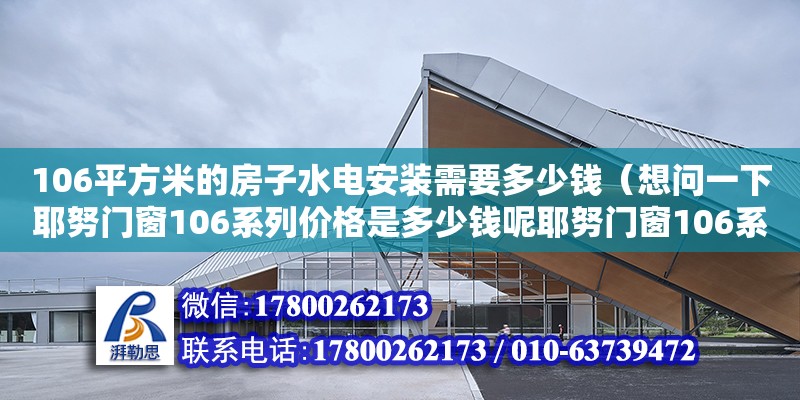 106平方米的房子水电安装需要多少钱（想问一下耶努门窗106系列价格是多少钱呢耶努门窗106系列价格我的邻居他换门窗的时候,他想用耶努门窗不知道这个耶努门窗106系列的这个价格是多少钱呢）