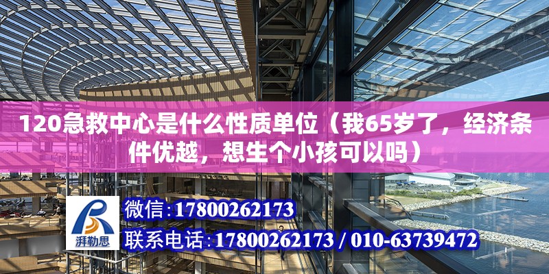 120急救中心是什么性质单位（我65岁了，经济条件优越，想生个小孩可以吗）